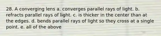 28. A converging lens a. converges parallel rays of light. b. refracts parallel rays of light. c. is thicker in the center than at the edges. d. bends parallel rays of light so they cross at a single point. e. all of the above