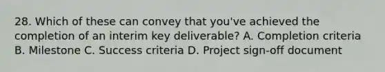 28. Which of these can convey that you've achieved the completion of an interim key deliverable? A. Completion criteria B. Milestone C. Success criteria D. Project sign-off document