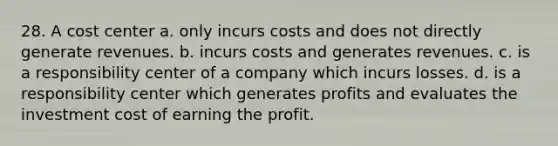 28. A cost center a. only incurs costs and does not directly generate revenues. b. incurs costs and generates revenues. c. is a responsibility center of a company which incurs losses. d. is a responsibility center which generates profits and evaluates the investment cost of earning the profit.