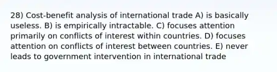 28) Cost-benefit analysis of international trade A) is basically useless. B) is empirically intractable. C) focuses attention primarily on conflicts of interest within countries. D) focuses attention on conflicts of interest between countries. E) never leads to government intervention in international trade