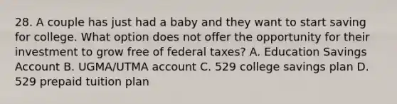 28. A couple has just had a baby and they want to start saving for college. What option does not offer the opportunity for their investment to grow free of federal taxes? A. Education Savings Account B. UGMA/UTMA account C. 529 college savings plan D. 529 prepaid tuition plan