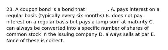 28. A coupon bond is a bond that _________. A. pays interest on a regular basis (typically every six months) B. does not pay interest on a regular basis but pays a lump sum at maturity C. can always be converted into a specific number of shares of common stock in the issuing company D. always sells at par E. None of these is correct.