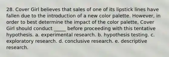 28. Cover Girl believes that sales of one of its lipstick lines have fallen due to the introduction of a new color palette. However, in order to best determine the impact of the color palette, Cover Girl should conduct _____ before proceeding with this tentative hypothesis. a. experimental research. b. hypothesis testing. c. exploratory research. d. conclusive research. e. descriptive research.