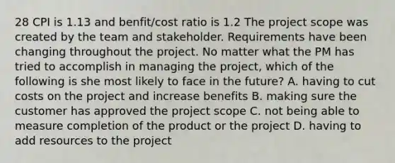 28 CPI is 1.13 and benfit/cost ratio is 1.2 The project scope was created by the team and stakeholder. Requirements have been changing throughout the project. No matter what the PM has tried to accomplish in managing the project, which of the following is she most likely to face in the future? A. having to cut costs on the project and increase benefits B. making sure the customer has approved the project scope C. not being able to measure completion of the product or the project D. having to add resources to the project