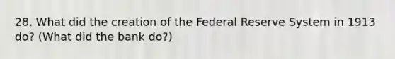 28. What did the creation of the Federal Reserve System in 1913 do? (What did the bank do?)