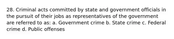 28. Criminal acts committed by state and government officials in the pursuit of their jobs as representatives of the government are referred to as: a. Government crime b. State crime c. Federal crime d. Public offenses