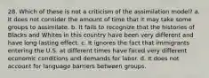 28. Which of these is not a criticism of the assimilation model? a. It does not consider the amount of time that it may take some groups to assimilate. b. It fails to recognize that the histories of Blacks and Whites in this country have been very different and have long-lasting effect. c. It ignores the fact that immigrants entering the U.S. at different times have faced very different economic conditions and demands for labor. d. It does not account for language barriers between groups.