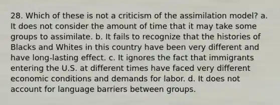 28. Which of these is not a criticism of the assimilation model? a. It does not consider the amount of time that it may take some groups to assimilate. b. It fails to recognize that the histories of Blacks and Whites in this country have been very different and have long-lasting effect. c. It ignores the fact that immigrants entering the U.S. at different times have faced very different economic conditions and demands for labor. d. It does not account for language barriers between groups.