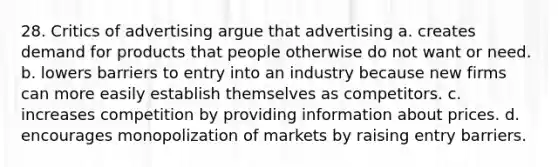 28. Critics of advertising argue that advertising a. creates demand for products that people otherwise do not want or need. b. lowers barriers to entry into an industry because new firms can more easily establish themselves as competitors. c. increases competition by providing information about prices. d. encourages monopolization of markets by raising entry barriers.