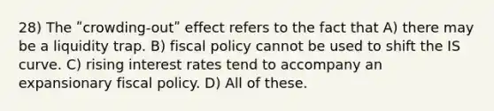 28) The ʺcrowding-outʺ effect refers to the fact that A) there may be a liquidity trap. B) fiscal policy cannot be used to shift the IS curve. C) rising interest rates tend to accompany an expansionary fiscal policy. D) All of these.