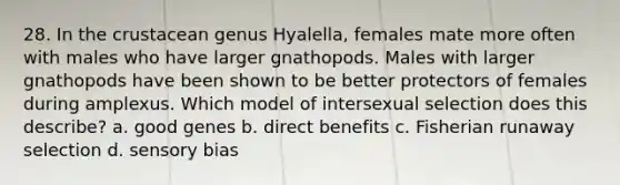 28. In the crustacean genus Hyalella, females mate more often with males who have larger gnathopods. Males with larger gnathopods have been shown to be better protectors of females during amplexus. Which model of intersexual selection does this describe? a. good genes b. direct benefits c. Fisherian runaway selection d. sensory bias