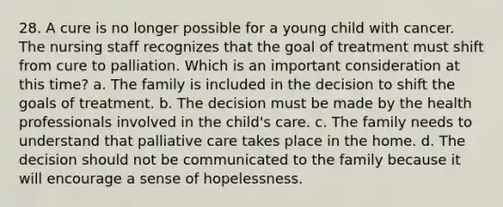 28. A cure is no longer possible for a young child with cancer. The nursing staff recognizes that the goal of treatment must shift from cure to palliation. Which is an important consideration at this time? a. The family is included in the decision to shift the goals of treatment. b. The decision must be made by the health professionals involved in the child's care. c. The family needs to understand that palliative care takes place in the home. d. The decision should not be communicated to the family because it will encourage a sense of hopelessness.