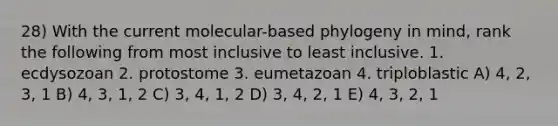 28) With the current molecular-based phylogeny in mind, rank the following from most inclusive to least inclusive. 1. ecdysozoan 2. protostome 3. eumetazoan 4. triploblastic A) 4, 2, 3, 1 B) 4, 3, 1, 2 C) 3, 4, 1, 2 D) 3, 4, 2, 1 E) 4, 3, 2, 1