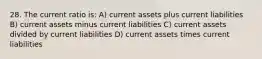 28. The current ratio is: A) current assets plus current liabilities B) current assets minus current liabilities C) current assets divided by current liabilities D) current assets times current liabilities