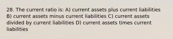 28. The current ratio is: A) current assets plus current liabilities B) current assets minus current liabilities C) current assets divided by current liabilities D) current assets times current liabilities