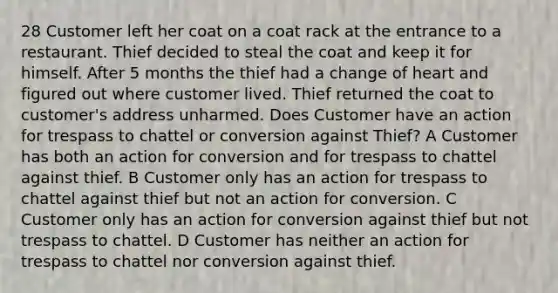 28 Customer left her coat on a coat rack at the entrance to a restaurant. Thief decided to steal the coat and keep it for himself. After 5 months the thief had a change of heart and figured out where customer lived. Thief returned the coat to customer's address unharmed. Does Customer have an action for trespass to chattel or conversion against Thief? A Customer has both an action for conversion and for trespass to chattel against thief. B Customer only has an action for trespass to chattel against thief but not an action for conversion. C Customer only has an action for conversion against thief but not trespass to chattel. D Customer has neither an action for trespass to chattel nor conversion against thief.