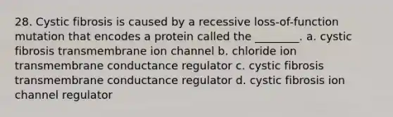 28. Cystic fibrosis is caused by a recessive loss-of-function mutation that encodes a protein called the ________. a. cystic fibrosis transmembrane ion channel b. chloride ion transmembrane conductance regulator c. cystic fibrosis transmembrane conductance regulator d. cystic fibrosis ion channel regulator