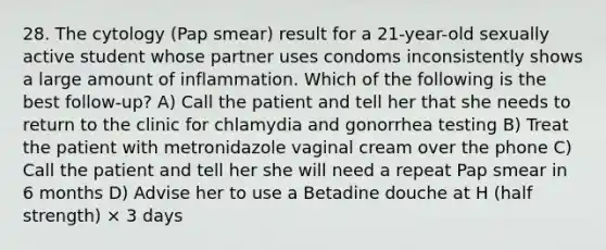 28. The cytology (Pap smear) result for a 21-year-old sexually active student whose partner uses condoms inconsistently shows a large amount of inflammation. Which of the following is the best follow-up? A) Call the patient and tell her that she needs to return to the clinic for chlamydia and gonorrhea testing B) Treat the patient with metronidazole vaginal cream over the phone C) Call the patient and tell her she will need a repeat Pap smear in 6 months D) Advise her to use a Betadine douche at H (half strength) × 3 days