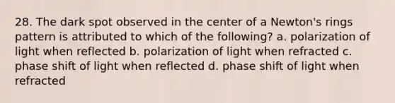 28. The dark spot observed in the center of a Newton's rings pattern is attributed to which of the following? a. polarization of light when reflected b. polarization of light when refracted c. phase shift of light when reflected d. phase shift of light when refracted