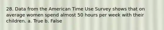 28. Data from the American Time Use Survey shows that on average women spend almost 50 hours per week with their children. a. True b. False