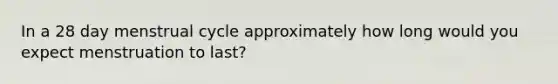 In a 28 day menstrual cycle approximately how long would you expect menstruation to last?