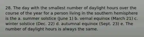 28. The day with the smallest number of daylight hours over the course of the year for a person living in the southern hemisphere is the a. summer solstice (June 1) b. vernal equinox (March 21) c. winter solstice (Dec. 22) d. autumnal equinox (Sept. 23) e. The number of daylight hours is always the same.