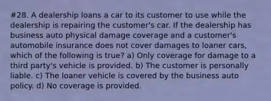 #28. A dealership loans a car to its customer to use while the dealership is repairing the customer's car. If the dealership has business auto physical damage coverage and a customer's automobile insurance does not cover damages to loaner cars, which of the following is true? a) Only coverage for damage to a third party's vehicle is provided. b) The customer is personally liable. c) The loaner vehicle is covered by the business auto policy. d) No coverage is provided.