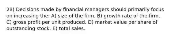 28) Decisions made by financial managers should primarily focus on increasing the: A) size of the firm. B) growth rate of the firm. C) gross profit per unit produced. D) market value per share of outstanding stock. E) total sales.