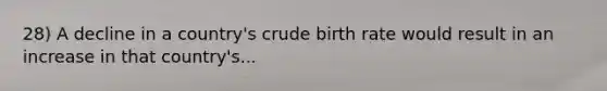 28) A decline in a country's crude birth rate would result in an increase in that country's...