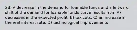 28) A decrease in the demand for loanable funds and a leftward shift of the demand for loanable funds curve results from A) decreases in the expected profit. B) tax cuts. C) an increase in the real interest rate. D) technological improvements