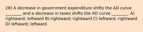 28) A decrease in government expenditure shifts the AD curve ________ and a decrease in taxes shifts the AD curve ________. A) rightward; leftward B) rightward; rightward C) leftward; rightward D) leftward; leftward