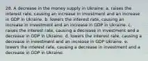 28. A decrease in the money supply in Ukraine: a. raises the interest rate, causing an increase in investment and an increase in GDP in Ukraine. b. lowers the interest rate, causing an increase in investment and an increase in GDP in Ukraine. c. raises the interest rate, causing a decrease in investment and a decrease in GDP in Ukraine. d. lowers the interest rate, causing a decrease in investment and an increase in GDP Ukraine. e. lowers the interest rate, causing a decrease in investment and a decrease in GDP in Ukraine.