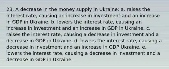 28. A decrease in the money supply in Ukraine: a. raises the interest rate, causing an increase in investment and an increase in GDP in Ukraine. b. lowers the interest rate, causing an increase in investment and an increase in GDP in Ukraine. c. raises the interest rate, causing a decrease in investment and a decrease in GDP in Ukraine. d. lowers the interest rate, causing a decrease in investment and an increase in GDP Ukraine. e. lowers the interest rate, causing a decrease in investment and a decrease in GDP in Ukraine.