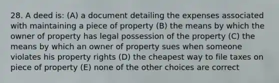 28. A deed is: (A) a document detailing the expenses associated with maintaining a piece of property (B) the means by which the owner of property has legal possession of the property (C) the means by which an owner of property sues when someone violates his property rights (D) the cheapest way to file taxes on piece of property (E) none of the other choices are correct