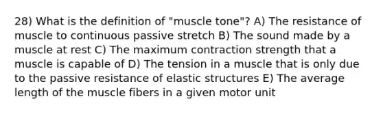 28) What is the definition of "muscle tone"? A) The resistance of muscle to continuous passive stretch B) The sound made by a muscle at rest C) The maximum contraction strength that a muscle is capable of D) The tension in a muscle that is only due to the passive resistance of elastic structures E) The average length of the muscle fibers in a given motor unit