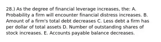 28.) As the degree of financial leverage increases, the: A. Probability a firm will encounter financial distress increases. B. Amount of a firm's total debt decreases C. Less debt a firm has per dollar of total assets D. Number of outstanding shares of stock increases. E. Accounts payable balance decreases.