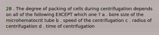 28 . The degree of packing of cells during centrifugation depends on all of the following EXCEPT which one ? a . bore size of the microhematocrit tube b . speed of the centrifugation c . radius of centrifugation d . time of centrifugation