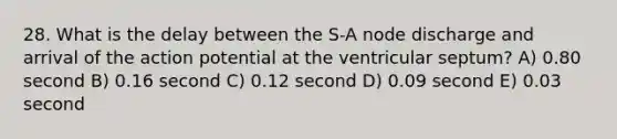 28. What is the delay between the S-A node discharge and arrival of the action potential at the ventricular septum? A) 0.80 second B) 0.16 second C) 0.12 second D) 0.09 second E) 0.03 second