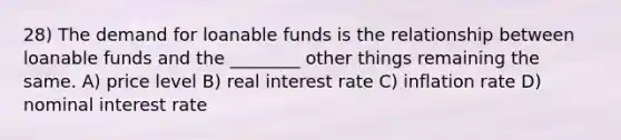 28) The demand for loanable funds is the relationship between loanable funds and the ________ other things remaining the same. A) price level B) real interest rate C) inflation rate D) nominal interest rate