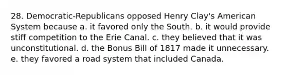 28. Democratic-Republicans opposed Henry Clay's American System because a. it favored only the South. b. it would provide stiff competition to the Erie Canal. c. they believed that it was unconstitutional. d. the Bonus Bill of 1817 made it unnecessary. e. they favored a road system that included Canada.