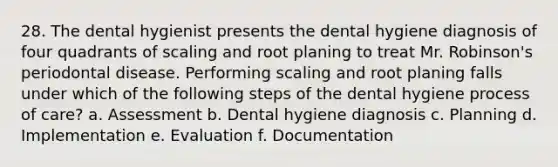 28. The dental hygienist presents the dental hygiene diagnosis of four quadrants of scaling and root planing to treat Mr. Robinson's periodontal disease. Performing scaling and root planing falls under which of the following steps of the dental hygiene process of care? a. Assessment b. Dental hygiene diagnosis c. Planning d. Implementation e. Evaluation f. Documentation