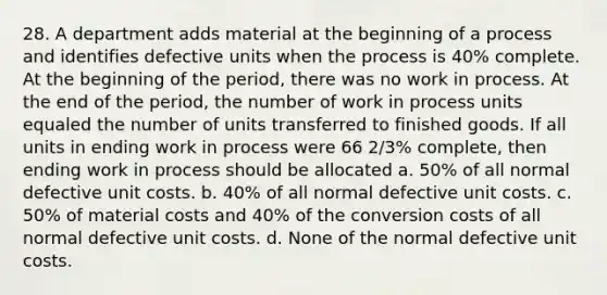 28. A department adds material at the beginning of a process and identifies defective units when the process is 40% complete. At the beginning of the period, there was no work in process. At the end of the period, the number of work in process units equaled the number of units transferred to finished goods. If all units in ending work in process were 66 2/3% complete, then ending work in process should be allocated a. 50% of all normal defective unit costs. b. 40% of all normal defective unit costs. c. 50% of material costs and 40% of the conversion costs of all normal defective unit costs. d. None of the normal defective unit costs.