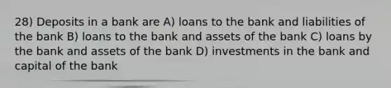 28) Deposits in a bank are A) loans to the bank and liabilities of the bank B) loans to the bank and assets of the bank C) loans by the bank and assets of the bank D) investments in the bank and capital of the bank