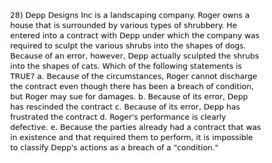 28) Depp Designs Inc is a landscaping company. Roger owns a house that is surrounded by various types of shrubbery. He entered into a contract with Depp under which the company was required to sculpt the various shrubs into the shapes of dogs. Because of an error, however, Depp actually sculpted the shrubs into the shapes of cats. Which of the following statements is TRUE? a. Because of the circumstances, Roger cannot discharge the contract even though there has been a breach of condition, but Roger may sue for damages. b. Because of its error, Depp has rescinded the contract c. Because of its error, Depp has frustrated the contract d. Roger's performance is clearly defective. e. Because the parties already had a contract that was in existence and that required them to perform, it is impossible to classify Depp's actions as a breach of a "condition."