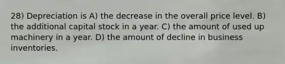 28) Depreciation is A) the decrease in the overall price level. B) the additional capital stock in a year. C) the amount of used up machinery in a year. D) the amount of decline in business inventories.