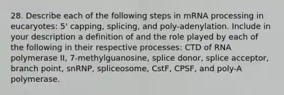 28. Describe each of the following steps in mRNA processing in eucaryotes: 5' capping, splicing, and poly-adenylation. Include in your description a definition of and the role played by each of the following in their respective processes: CTD of RNA polymerase II, 7-methylguanosine, splice donor, splice acceptor, branch point, snRNP, spliceosome, CstF, CPSF, and poly-A polymerase.