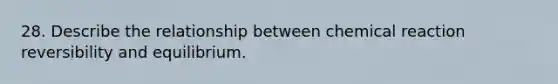 28. Describe the relationship between chemical reaction reversibility and equilibrium.