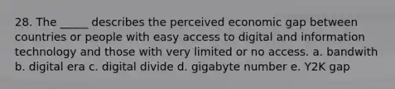 28. The _____ describes the perceived economic gap between countries or people with easy access to digital and information technology and those with very limited or no access. a. bandwith b. digital era c. digital divide d. gigabyte number e. Y2K gap