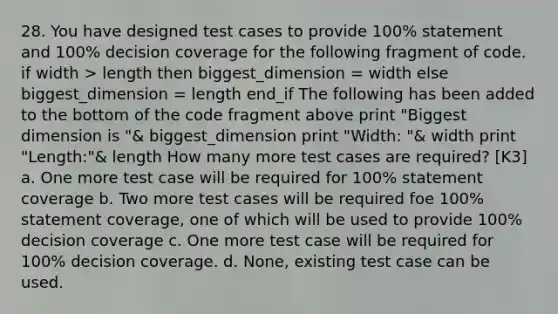 28. You have designed test cases to provide 100% statement and 100% decision coverage for the following fragment of code. if width > length then biggest_dimension = width else biggest_dimension = length end_if The following has been added to the bottom of the code fragment above print "Biggest dimension is "& biggest_dimension print "Width: "& width print "Length:"& length How many more test cases are required? [K3] a. One more test case will be required for 100% statement coverage b. Two more test cases will be required foe 100% statement coverage, one of which will be used to provide 100% decision coverage c. One more test case will be required for 100% decision coverage. d. None, existing test case can be used.