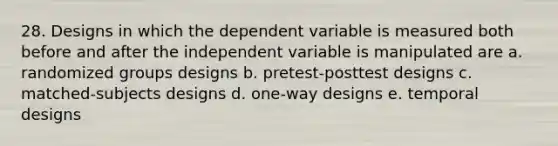 28. Designs in which the dependent variable is measured both before and after the independent variable is manipulated are a. randomized groups designs b. pretest-posttest designs c. matched-subjects designs d. one-way designs e. temporal designs